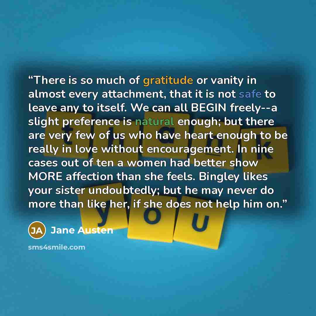 “There is so much of gratitude or vanity in almost every attachment, that it is not safe to leave any to itself. We can all BEGIN freely--a slight preference is natural enough; but there are very few of us who have heart enough to be really in love without encouragement. In nine cases out of ten a…” quote by Jane Austen