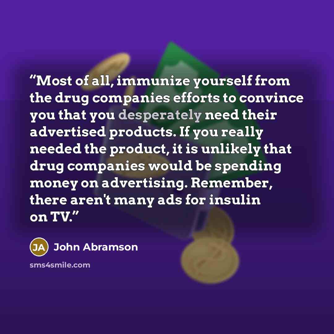 “Most of all, immunize yourself from the drug companies efforts to convince you that you desperately need their advertised products. If you really needed the product, it is unlikely that drug companies would be spending money on advertising. Remember, there aren't many ads for insulin on TV.” quote by John Abramson