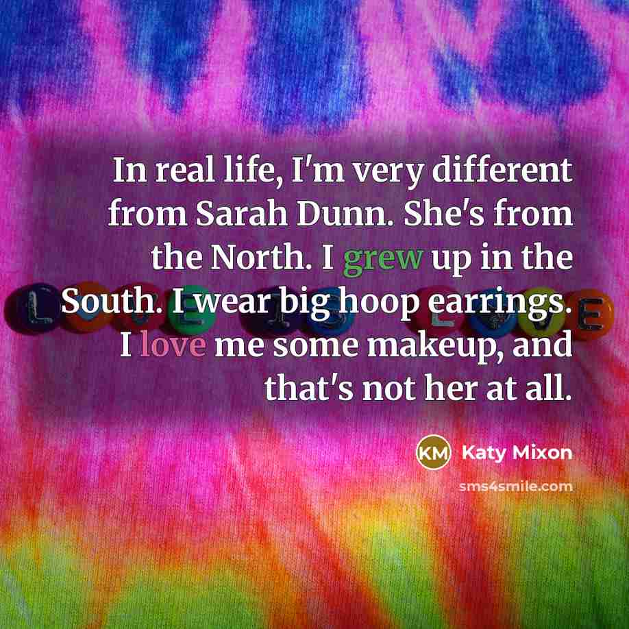 “In real life, I'm very different from Sarah Dunn. She's from the North. I grew up in the South. I wear big hoop earrings. I love me some makeup, and that's not her at all.” quote by Katy Mixon