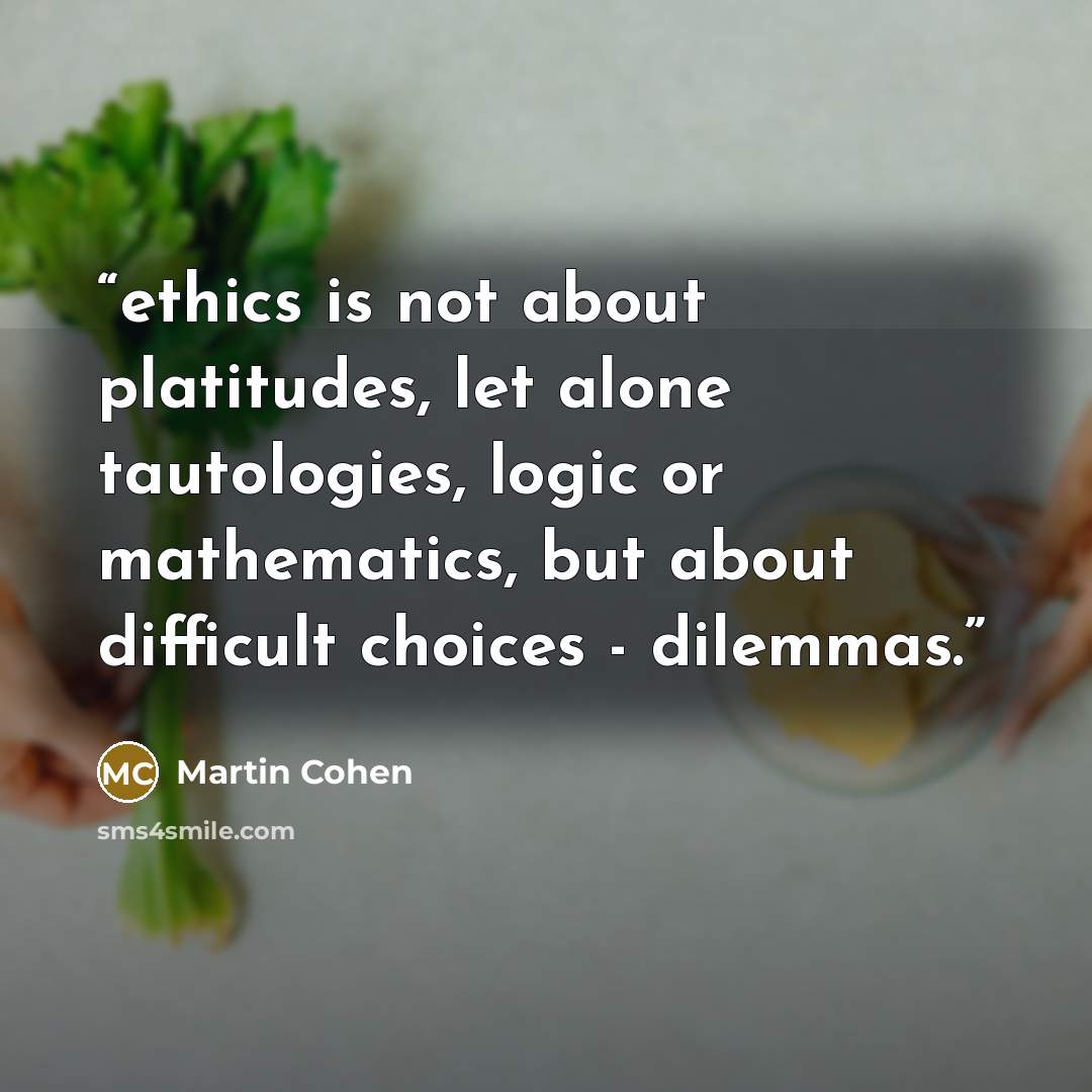 “ethics is not about platitudes, let alone tautologies, logic or mathematics, but about difficult choices - dilemmas.” quote by Martin Cohen