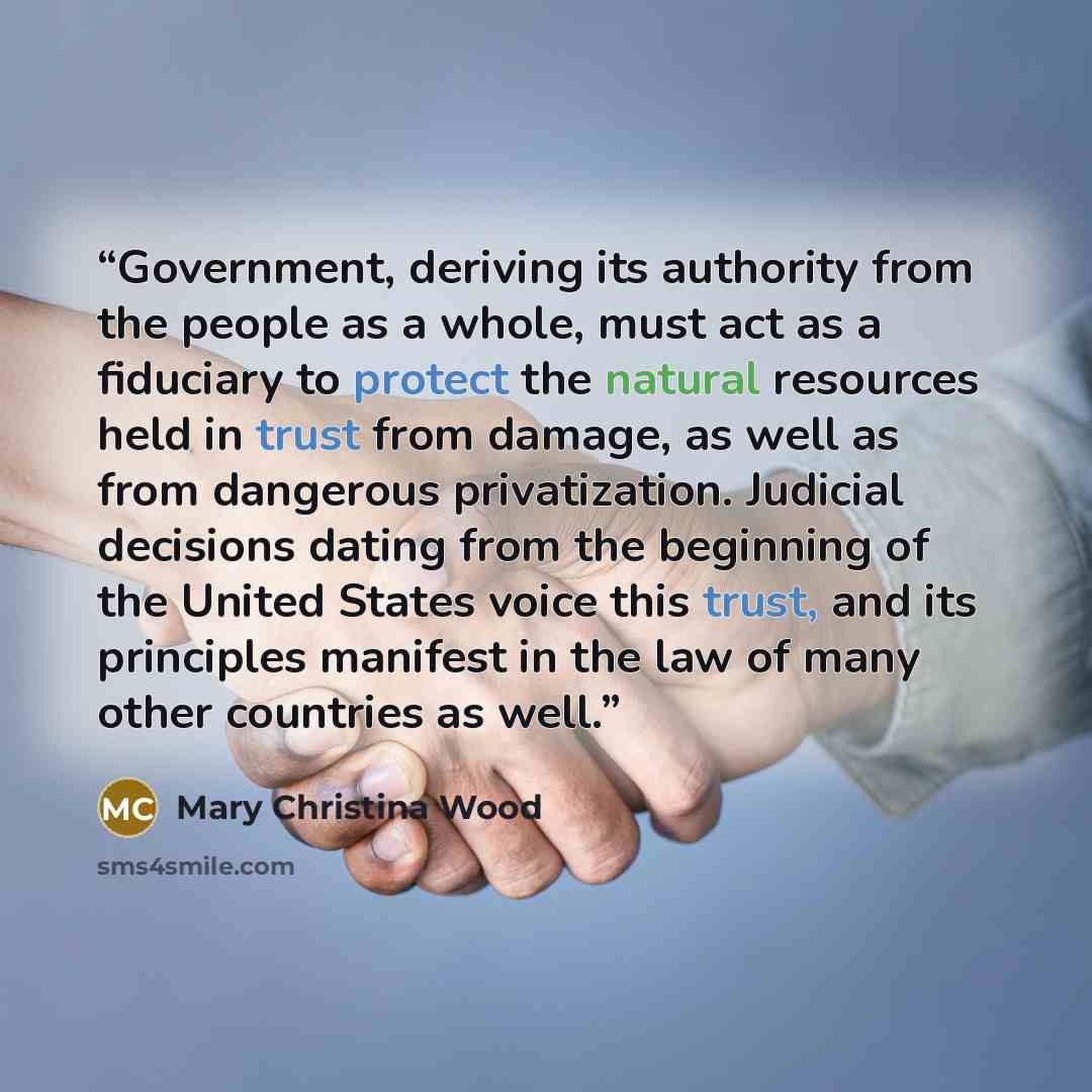“Government, deriving its authority from the people as a whole, must act as a fiduciary to protect the natural resources held in trust from damage, as well as from dangerous privatization. Judicial decisions dating from the beginning of the United States voice this trust, and its principles…” quote by Mary Christina Wood