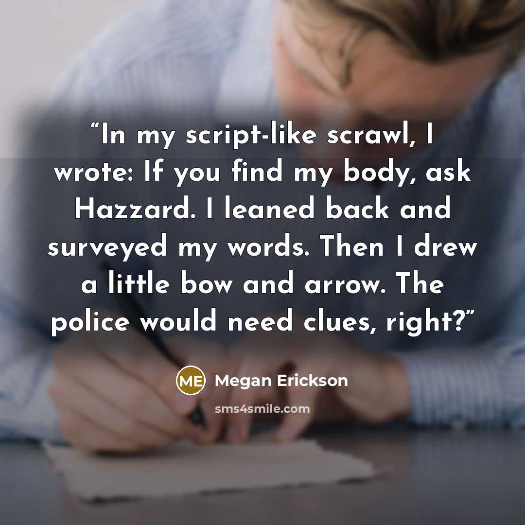 “In my script-like scrawl, I wrote: If you find my body, ask Hazzard. I leaned back and surveyed my words. Then I drew a little bow and arrow. The police would need clues, right?” quote by Megan Erickson