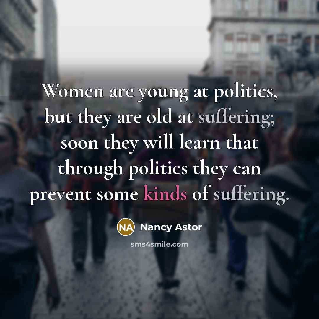 “Women are young at politics, but they are old at suffering; soon they will learn that through politics they can prevent some kinds of suffering.” quote by Nancy Astor