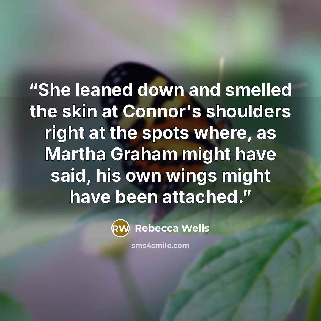 “She leaned down and smelled the skin at Connor's shoulders right at the spots where, as Martha Graham might have said, his own wings might have been attached.” quote by Rebecca Wells