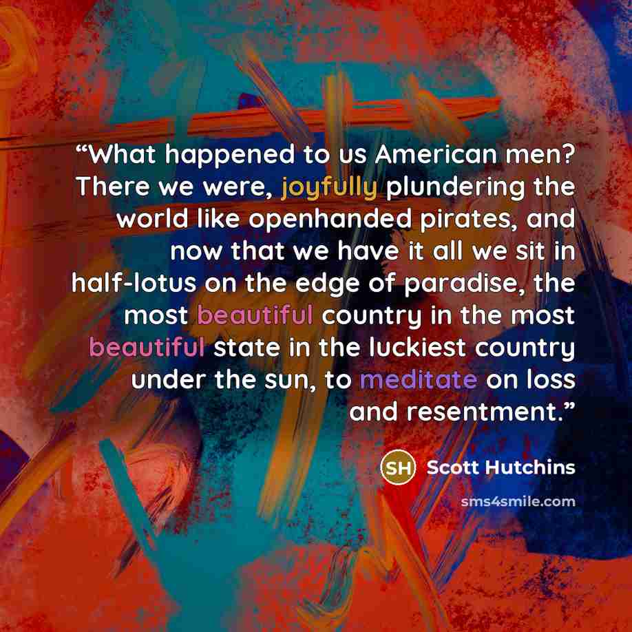 “What happened to us American men? There we were, joyfully plundering the world like openhanded pirates, and now that we have it all we sit in half-lotus on the edge of paradise, the most beautiful country in the most beautiful state in the luckiest country under the sun, to meditate on loss and…” quote by Scott Hutchins