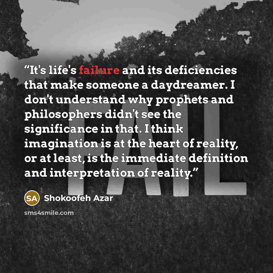 “It's life's failure and its deficiencies that make someone a daydreamer. I don't understand why prophets and philosophers didn't see the significance in that. I think imagination is at the heart of reality, or at least, is the immediate definition and interpretation of reality.” quote by Shokoofeh Azar