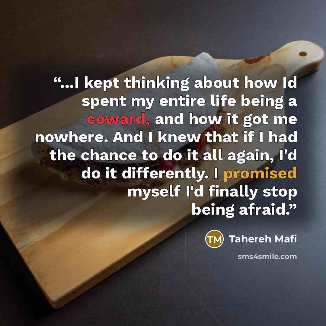 “...I kept thinking about how Id spent my entire life being a coward, and how it got me nowhere. And I knew that if I had the chance to do it all again, I'd do it differently. I promised myself I'd finally stop being afraid.” quote by Tahereh Mafi