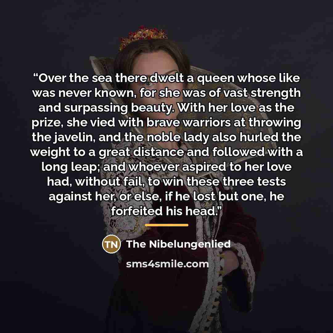 “Over the sea there dwelt a queen whose like was never known, for she was of vast strength and surpassing beauty. With her love as the prize, she vied with brave warriors at throwing the javelin, and the noble lady also hurled the weight to a great distance and followed with a long leap; and…” quote by The Nibelungenlied