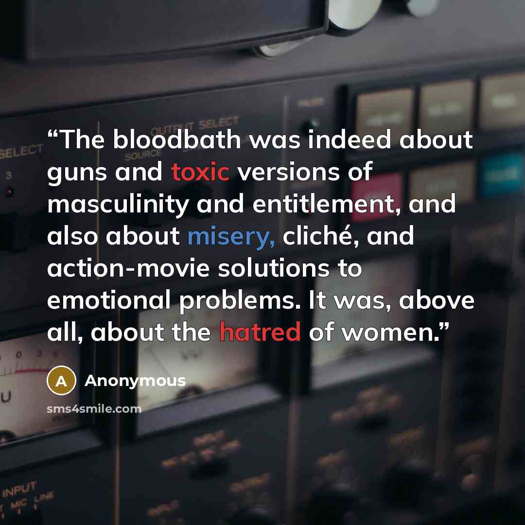 “The bloodbath was indeed about guns and toxic versions of masculinity and entitlement, and also about misery, cliché, and action-movie solutions to emotional problems. It was, above all, about the hatred of women.” quote by Anonymous