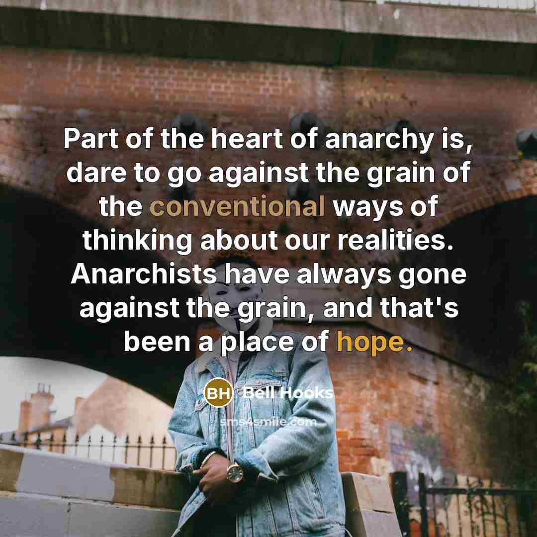 “Part of the heart of anarchy is, dare to go against the grain of the conventional ways of thinking about our realities. Anarchists have always gone against the grain, and that's been a place of hope.” quote by Bell Hooks
