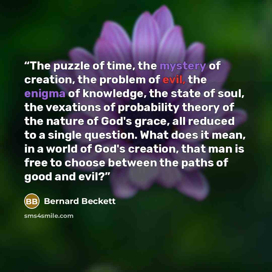 “The puzzle of time, the mystery of creation, the problem of evil, the enigma of knowledge, the state of soul, the vexations of probability theory of the nature of God's grace, all reduced to a single question. What does it mean, in a world of God's creation, that man is free to choose between the…” quote by Bernard Beckett