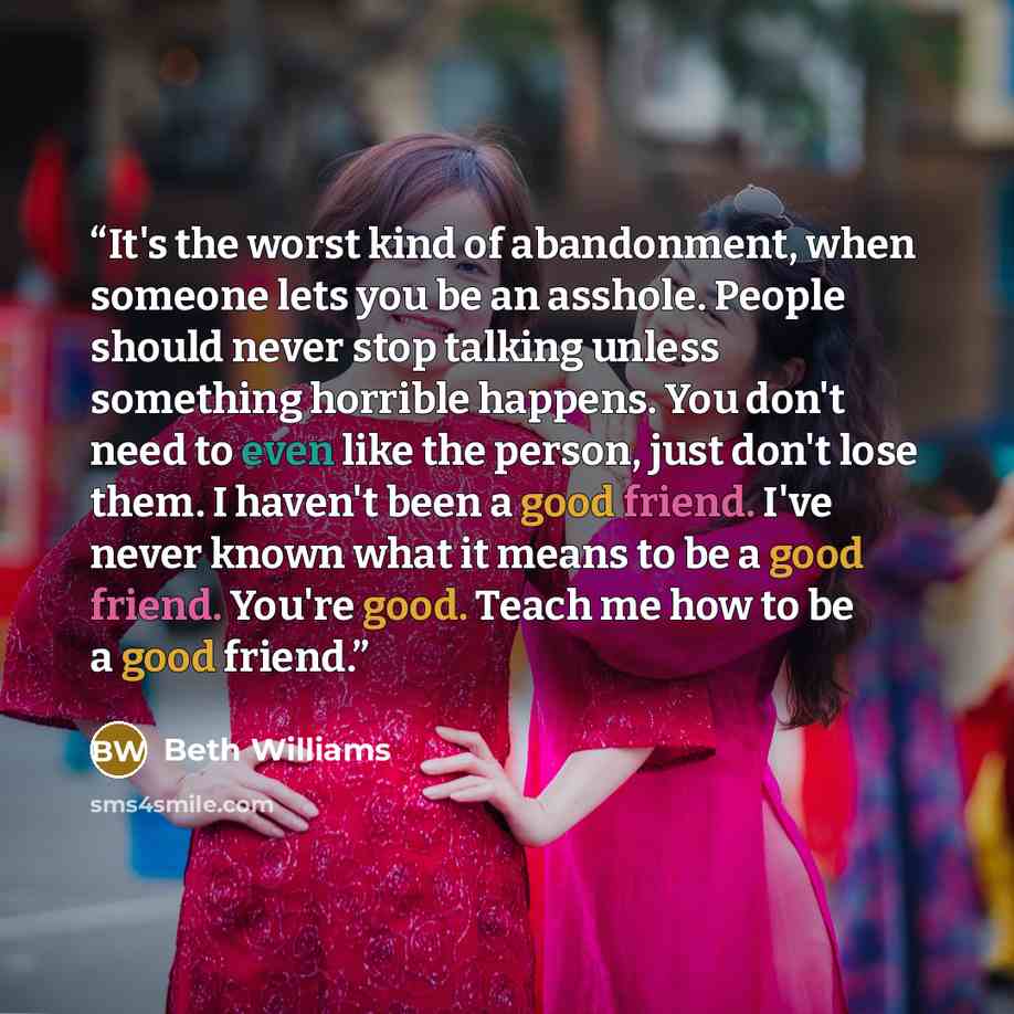 “It's the worst kind of abandonment, when someone lets you be an asshole. People should never stop talking unless something horrible happens. You don't need to even like the person, just don't lose them. I haven't been a good friend. I've never known what it means to be a good friend. You're good…” quote by Beth Williams