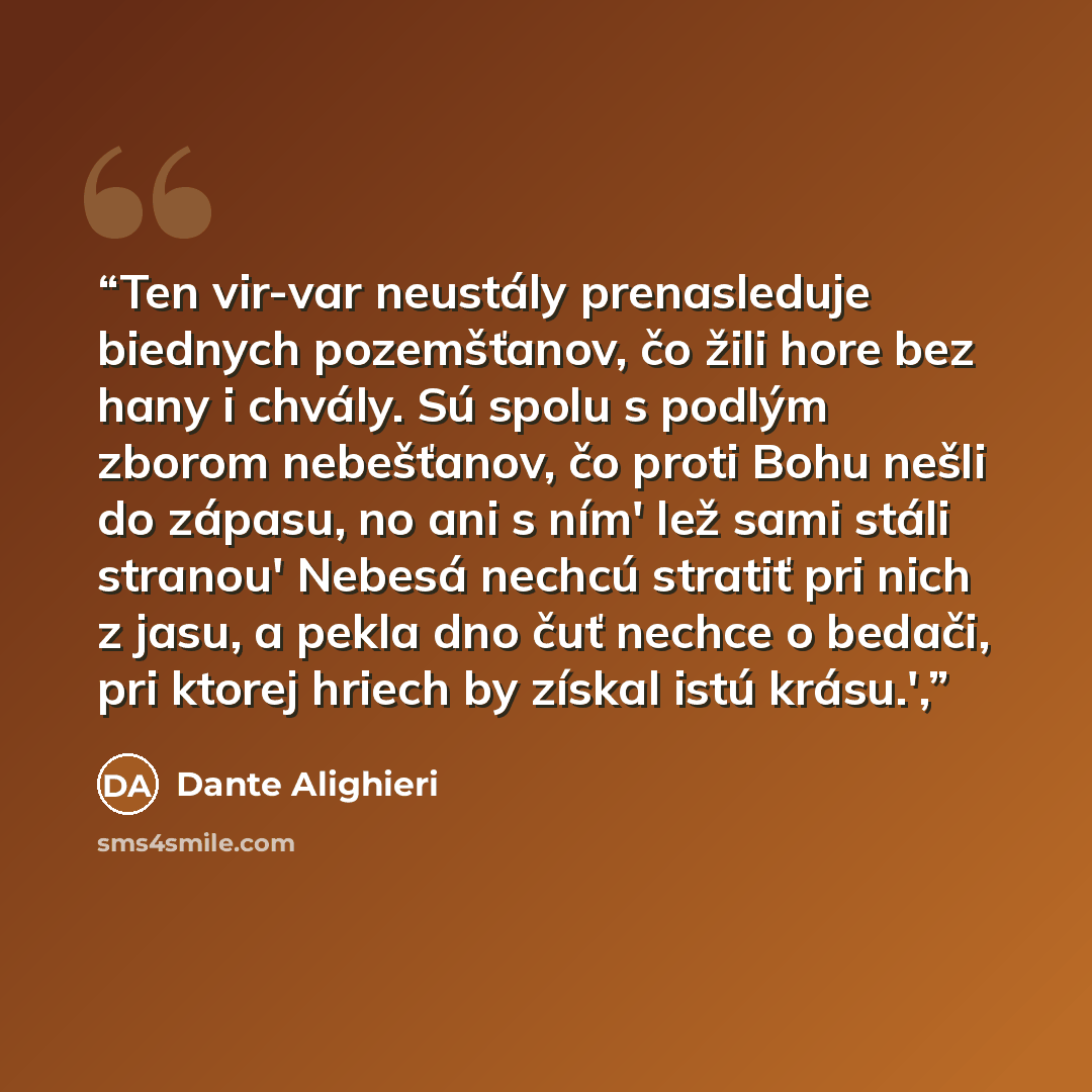 “Ten vir-var neustály prenasleduje biednych pozemšťanov, čo žili hore bez hany i chvály. Sú spolu s podlým zborom nebešťanov, čo proti Bohu nešli do zápasu, no ani s ním' lež sami stáli stranou' Nebesá nechcú stratiť pri nich z jasu, a pekla dno čuť nechce o bedači, pri ktorej hriech by získal istú…” quote by Dante Alighieri