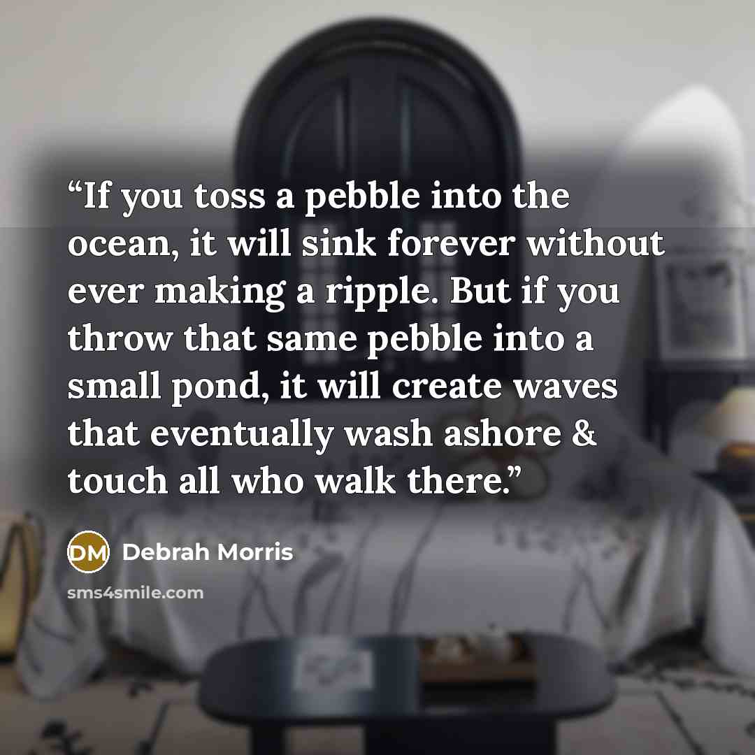 “If you toss a pebble into the ocean, it will sink forever without ever making a ripple. But if you throw that same pebble into a small pond, it will create waves that eventually wash ashore & touch all who walk there.” quote by Debrah Morris