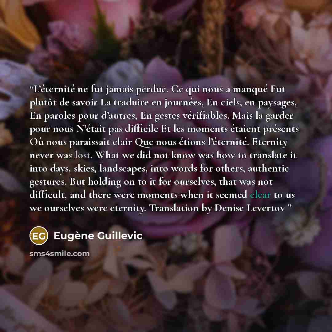 “L’éternité ne fut jamais perdue. Ce qui nous a manqué Fut plutôt de savoir La traduire en journées, En ciels, en paysages, En paroles pour d’autres, En gestes vérifiables. Mais la garder pour nous N’était pas difficile Et les moments étaient présents Où nous paraissait clair Que nous étions…” quote by Eugène Guillevic