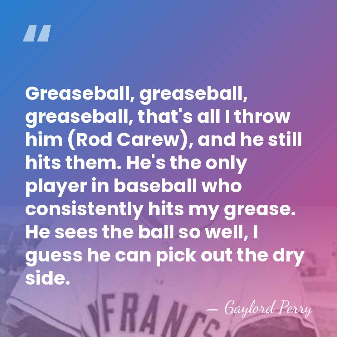 Greaseball, greaseball, greaseball, that's all I throw him (Rod Carew), and he&hellip; - Gaylord Perry