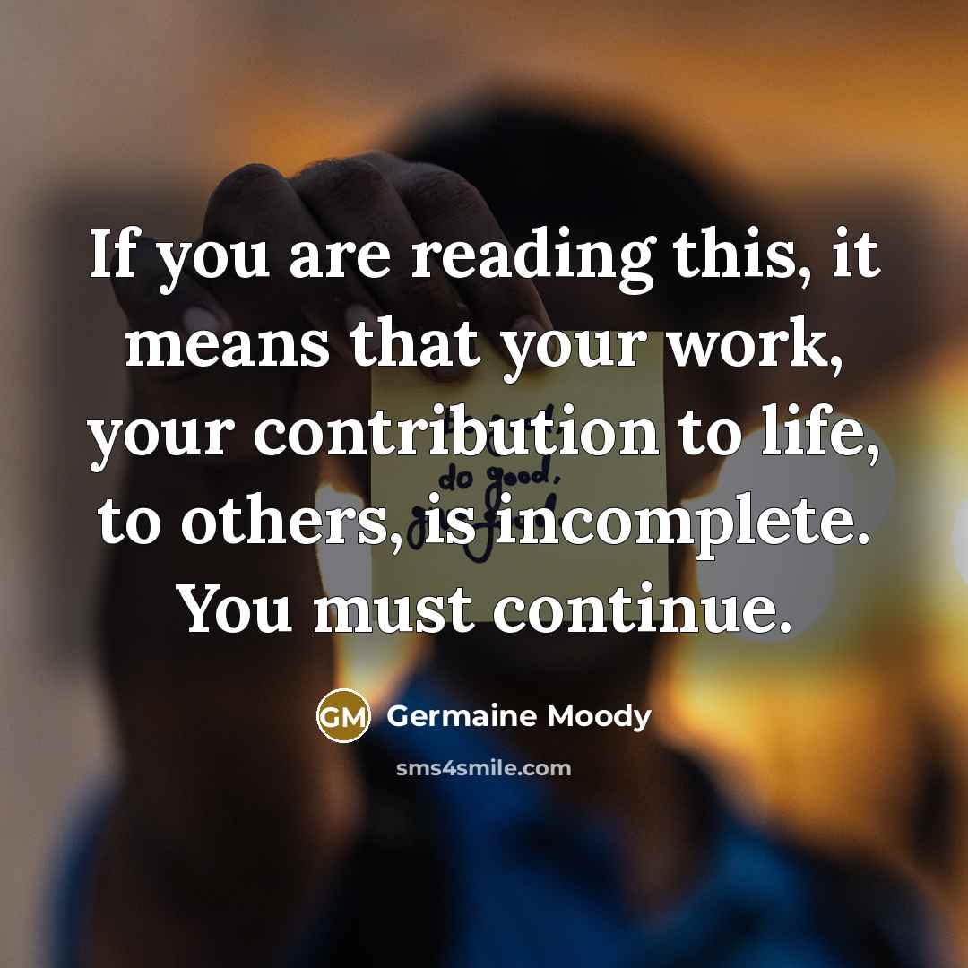 “If you are reading this, it means that your work, your contribution to life, to others, is incomplete. You must continue.” quote by Germaine Moody