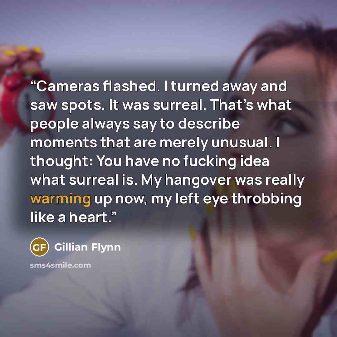 “Cameras flashed. I turned away and saw spots. It was surreal. That’s what people always say to describe moments that are merely unusual. I thought: You have no fucking idea what surreal is. My hangover was really warming up now, my left eye throbbing like a heart.” quote by Gillian Flynn