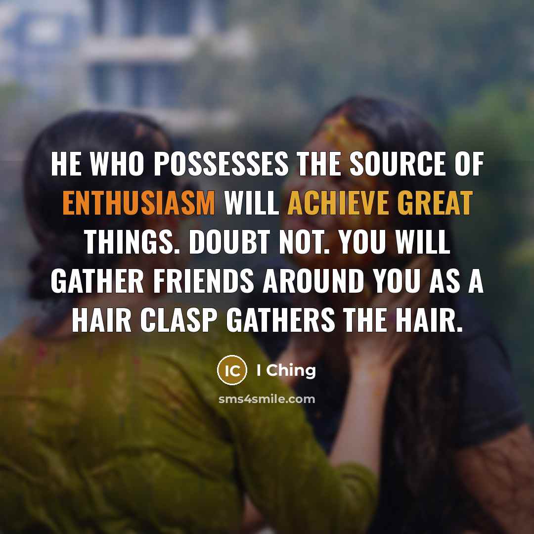 “He who possesses the source of Enthusiasm Will achieve great things. Doubt not. You will gather friends around you As a hair clasp gathers the hair.” quote by I Ching