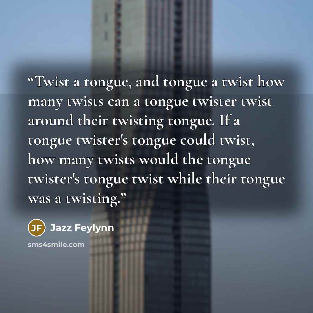 “Twist a tongue, and tongue a twist how many twists can a tongue twister twist around their twisting tongue. If a tongue twister's tongue could twist, how many twists would the tongue twister's tongue twist while their tongue was a twisting.” quote by Jazz Feylynn