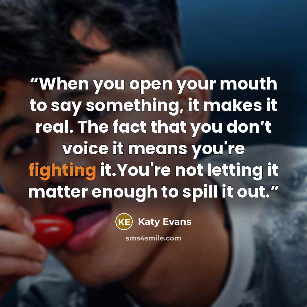 “When you open your mouth to say something, it makes it real. The fact that you don’t voice it means you're fighting it.You're not letting it matter enough to spill it out.” quote by Katy Evans