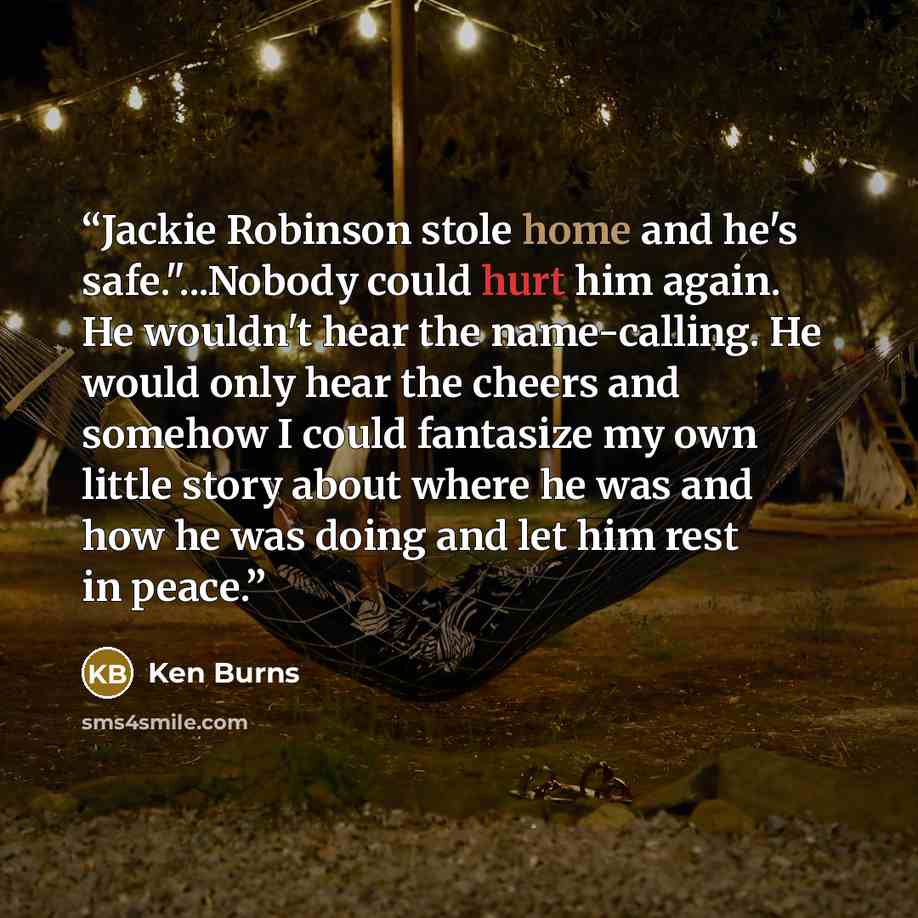 “Jackie Robinson stole home and he's safe."...Nobody could hurt him again. He wouldn't hear the name-calling. He would only hear the cheers and somehow I could fantasize my own little story about where he was and how he was doing and let him rest in peace.” quote by Ken Burns