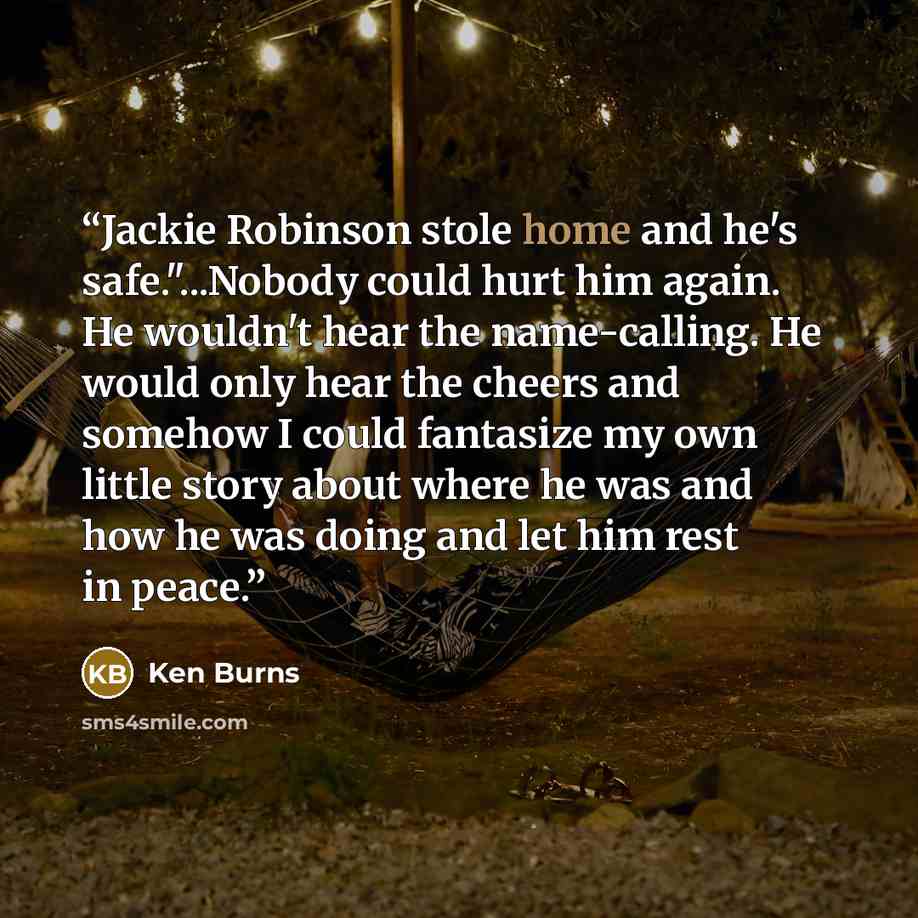 “Jackie Robinson stole home and he's safe."...Nobody could hurt him again. He wouldn't hear the name-calling. He would only hear the cheers and somehow I could fantasize my own little story about where he was and how he was doing and let him rest in peace.” quote by Ken Burns