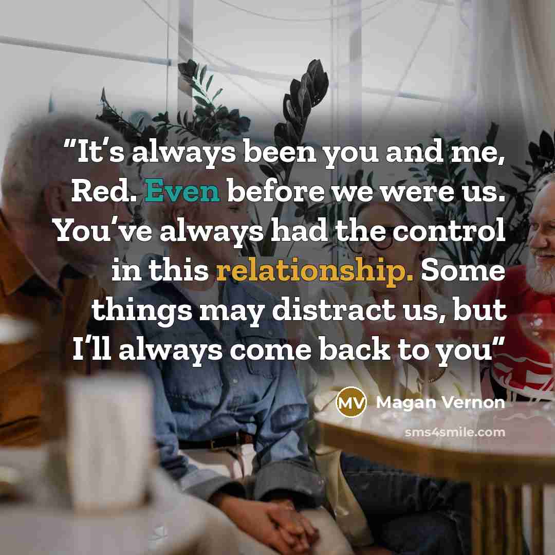 “It’s always been you and me, Red. Even before we were us. You’ve always had the control in this relationship. Some things may distract us, but I’ll always come back to you” quote by Magan Vernon