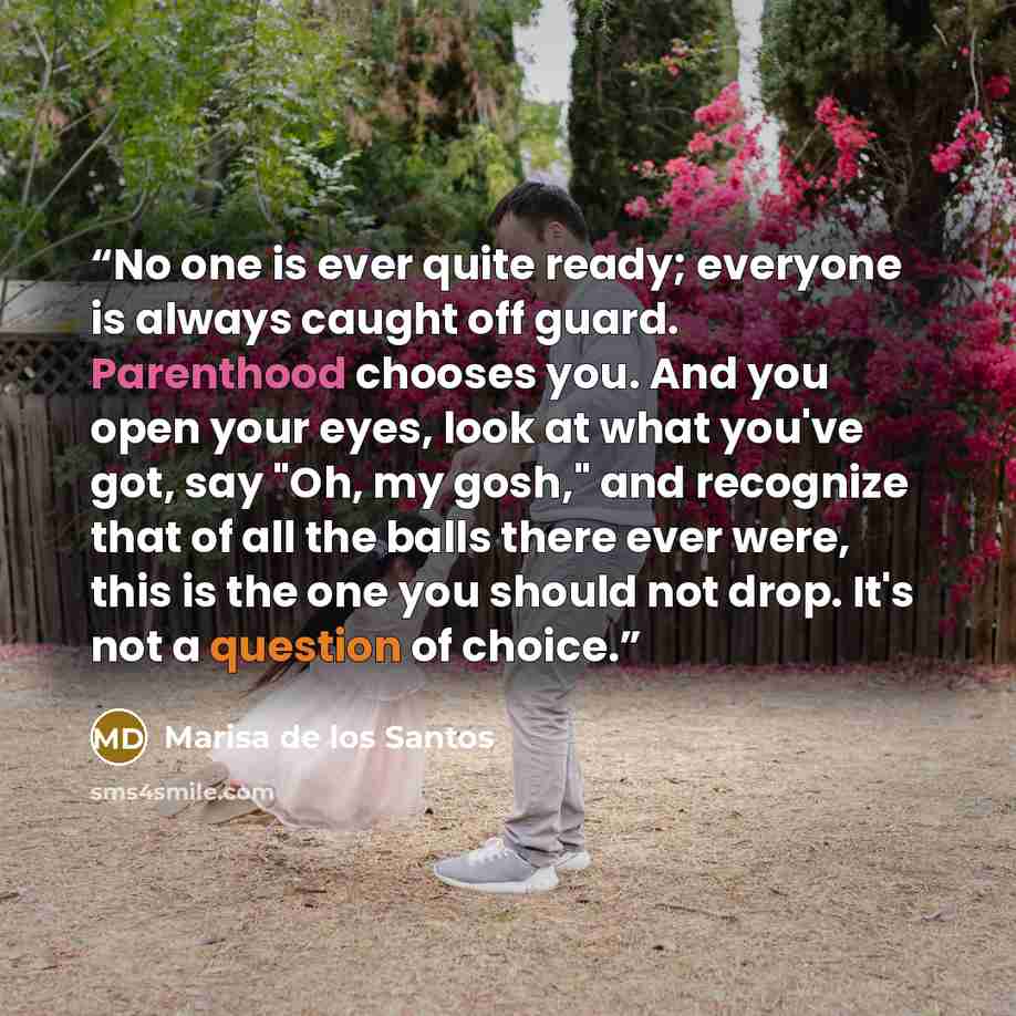 “No one is ever quite ready; everyone is always caught off guard. Parenthood chooses you. And you open your eyes, look at what you've got, say "Oh, my gosh," and recognize that of all the balls there ever were, this is the one you should not drop. It's not a question of choice.” quote by Marisa de los Santos
