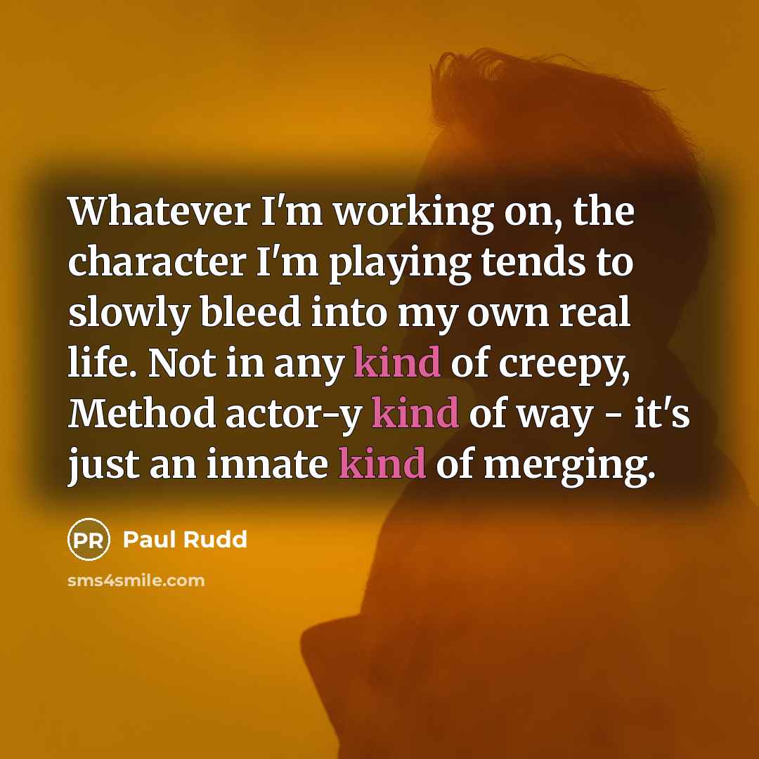 “Whatever I'm working on, the character I'm playing tends to slowly bleed into my own real life. Not in any kind of creepy, Method actor-y kind of way - it's just an innate kind of merging.” quote by Paul Rudd