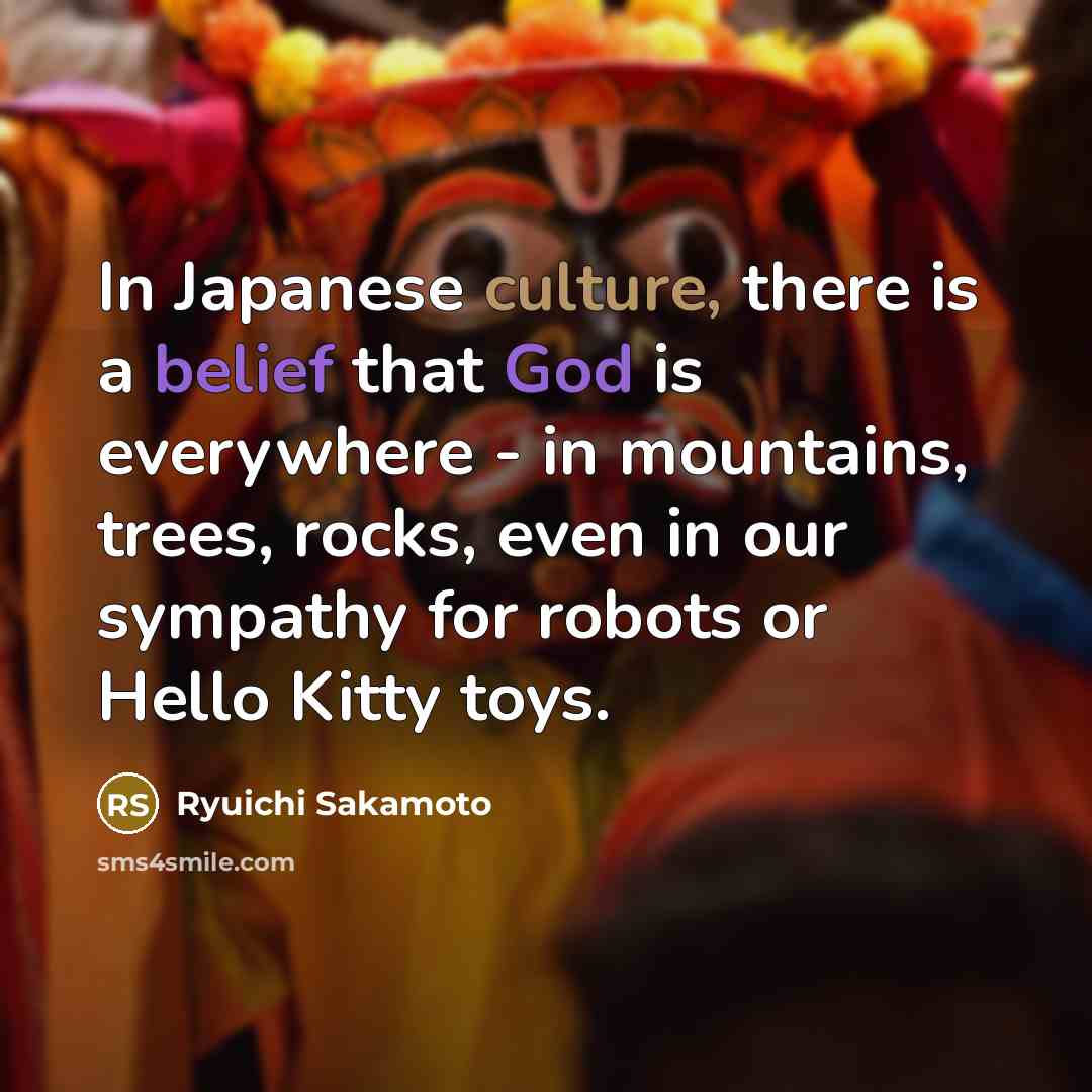 “In Japanese culture, there is a belief that God is everywhere - in mountains, trees, rocks, even in our sympathy for robots or Hello Kitty toys.” quote by Ryuichi Sakamoto