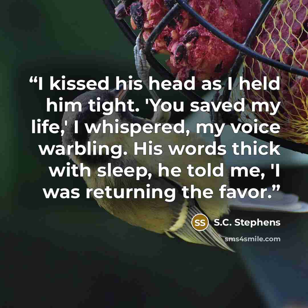“I kissed his head as I held him tight. 'You saved my life,' I whispered, my voice warbling. His words thick with sleep, he told me, 'I was returning the favor.” quote by S.C. Stephens