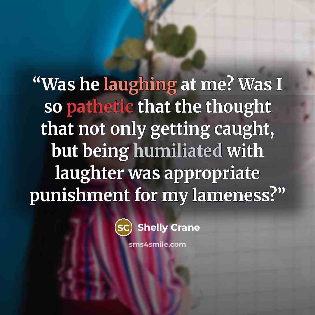 “Was he laughing at me? Was I so pathetic that the thought that not only getting caught, but being humiliated with laughter was appropriate punishment for my lameness?” quote by Shelly Crane