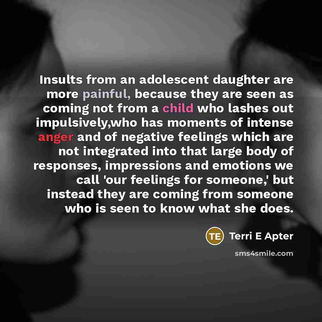 “Insults from an adolescent daughter are more painful, because they are seen as coming not from a child who lashes out impulsively,who has moments of intense anger and of negative feelings which are not integrated into that large body of responses, impressions and emotions we call 'our feelings for…” quote by Terri E Apter
