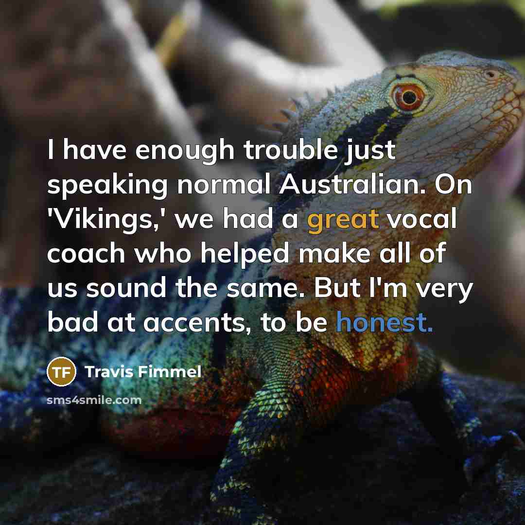 “I have enough trouble just speaking normal Australian. On 'Vikings,' we had a great vocal coach who helped make all of us sound the same. But I'm very bad at accents, to be honest.” quote by Travis Fimmel
