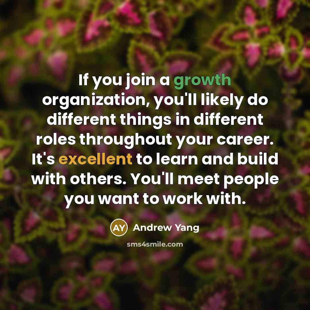 “If you join a growth organization, you'll likely do different things in different roles throughout your career. It's excellent to learn and build with others. You'll meet people you want to work with.” quote by Andrew Yang