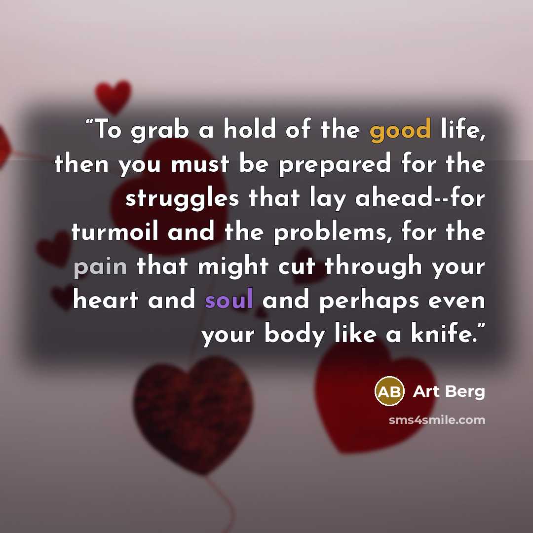 “To grab a hold of the good life, then you must be prepared for the struggles that lay ahead--for turmoil and the problems, for the pain that might cut through your heart and soul and perhaps even your body like a knife.” quote by Art Berg