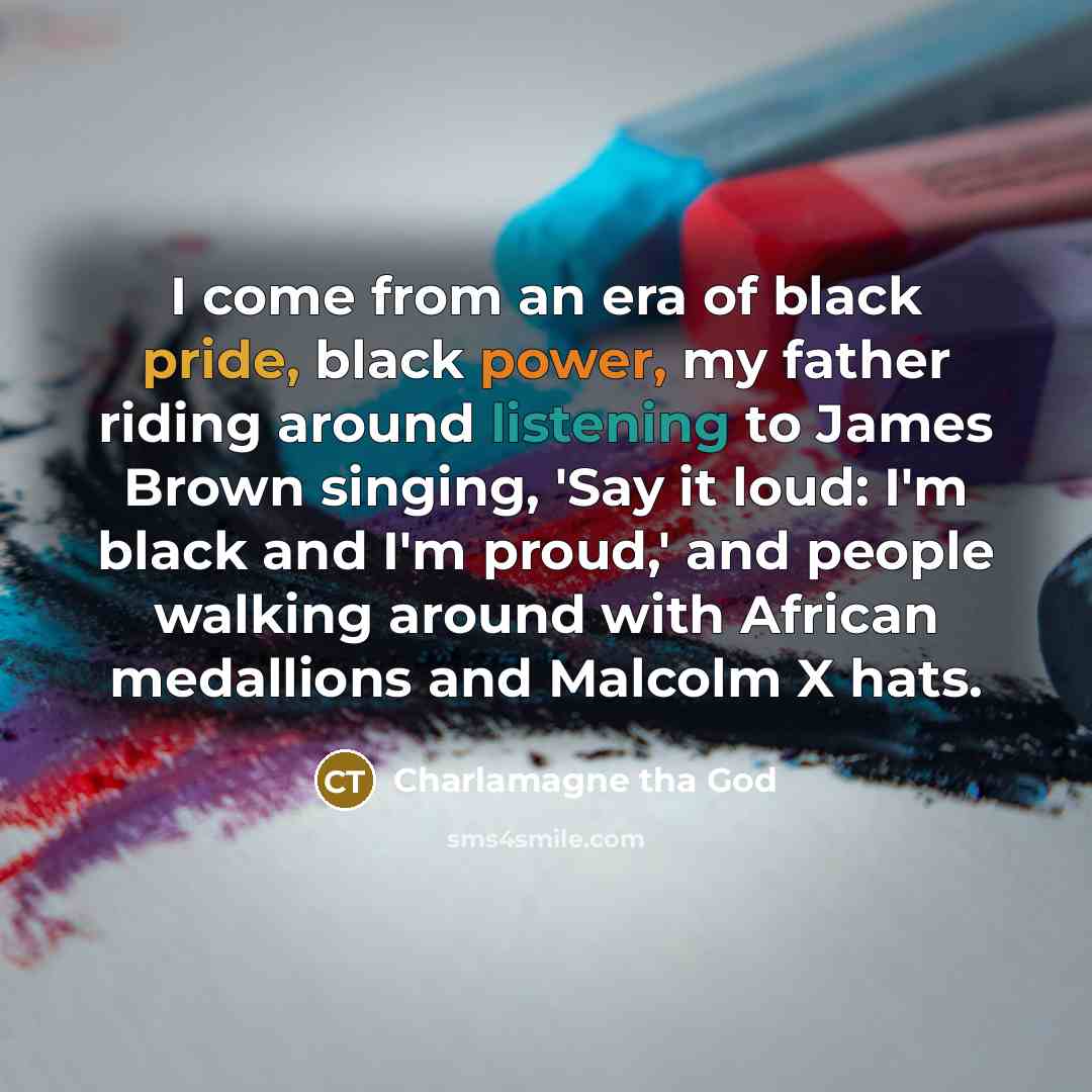 “I come from an era of black pride, black power, my father riding around listening to James Brown singing, 'Say it loud: I'm black and I'm proud,' and people walking around with African medallions and Malcolm X hats.” quote by Charlamagne tha God