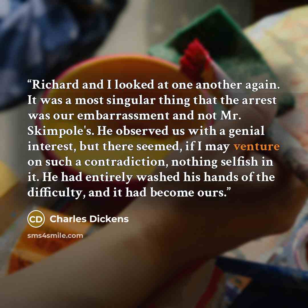 “Richard and I looked at one another again. It was a most singular thing that the arrest was our embarrassment and not Mr. Skimpole's. He observed us with a genial interest, but there seemed, if I may venture on such a contradiction, nothing selfish in it. He had entirely washed his hands of the…” quote by Charles Dickens