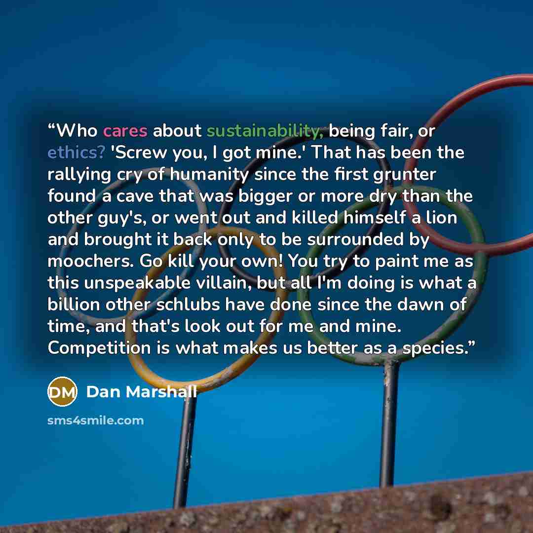 “Who cares about sustainability, being fair, or ethics? 'Screw you, I got mine.' That has been the rallying cry of humanity since the first grunter found a cave that was bigger or more dry than the other guy's, or went out and killed himself a lion and brought it back only to be surrounded by…” quote by Dan Marshall