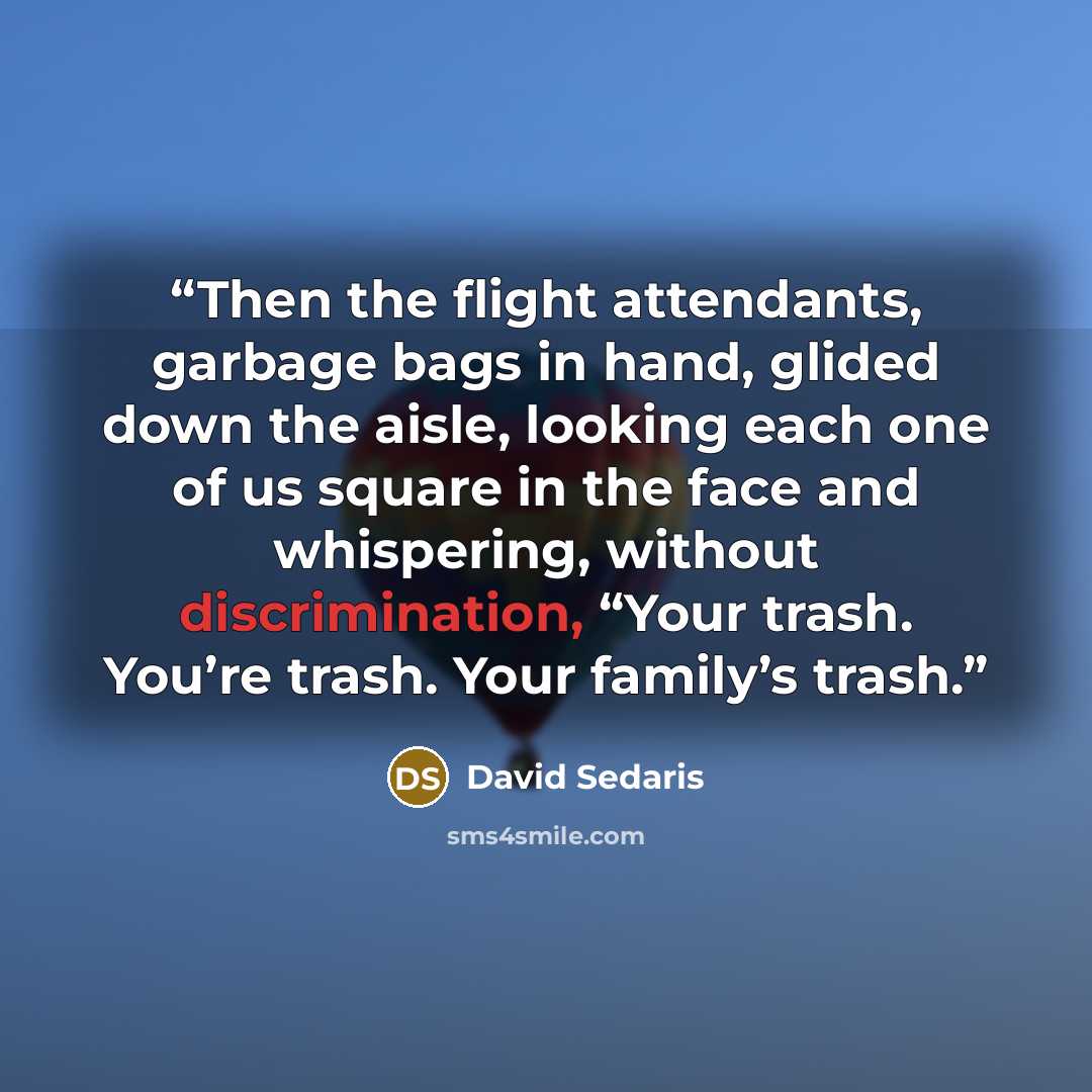 “Then the flight attendants, garbage bags in hand, glided down the aisle, looking each one of us square in the face and whispering, without discrimination, “Your trash. You’re trash. Your family’s trash.” quote by David Sedaris