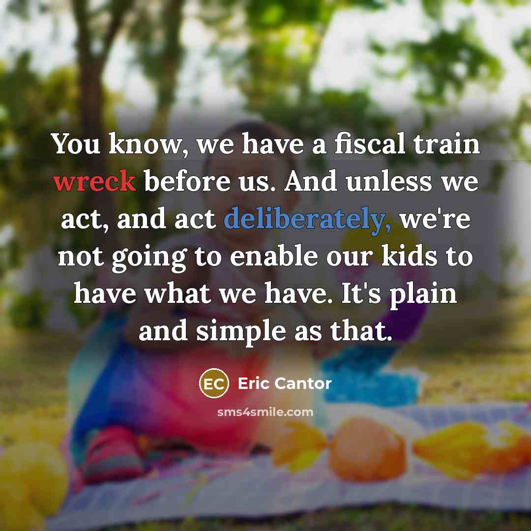 “You know, we have a fiscal train wreck before us. And unless we act, and act deliberately, we're not going to enable our kids to have what we have. It's plain and simple as that.” quote by Eric Cantor