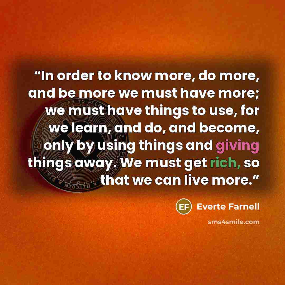 “In order to know more, do more, and be more we must have more; we must have things to use, for we learn, and do, and become, only by using things and giving things away. We must get rich, so that we can live more.” quote by Everte Farnell