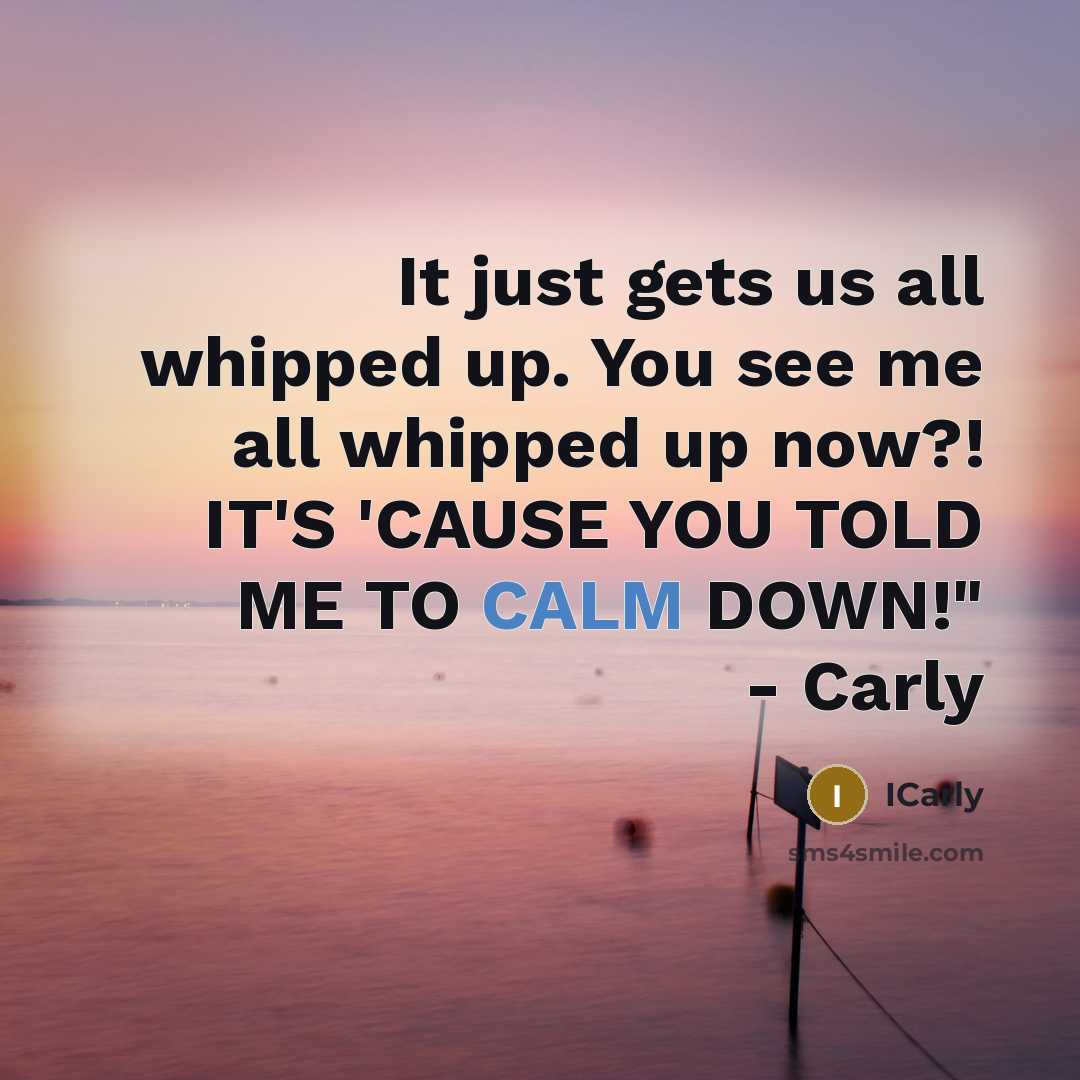 “It just gets us all whipped up. You see me all whipped up now?! IT'S 'CAUSE YOU TOLD ME TO CALM DOWN!" - Carly” quote by ICarly