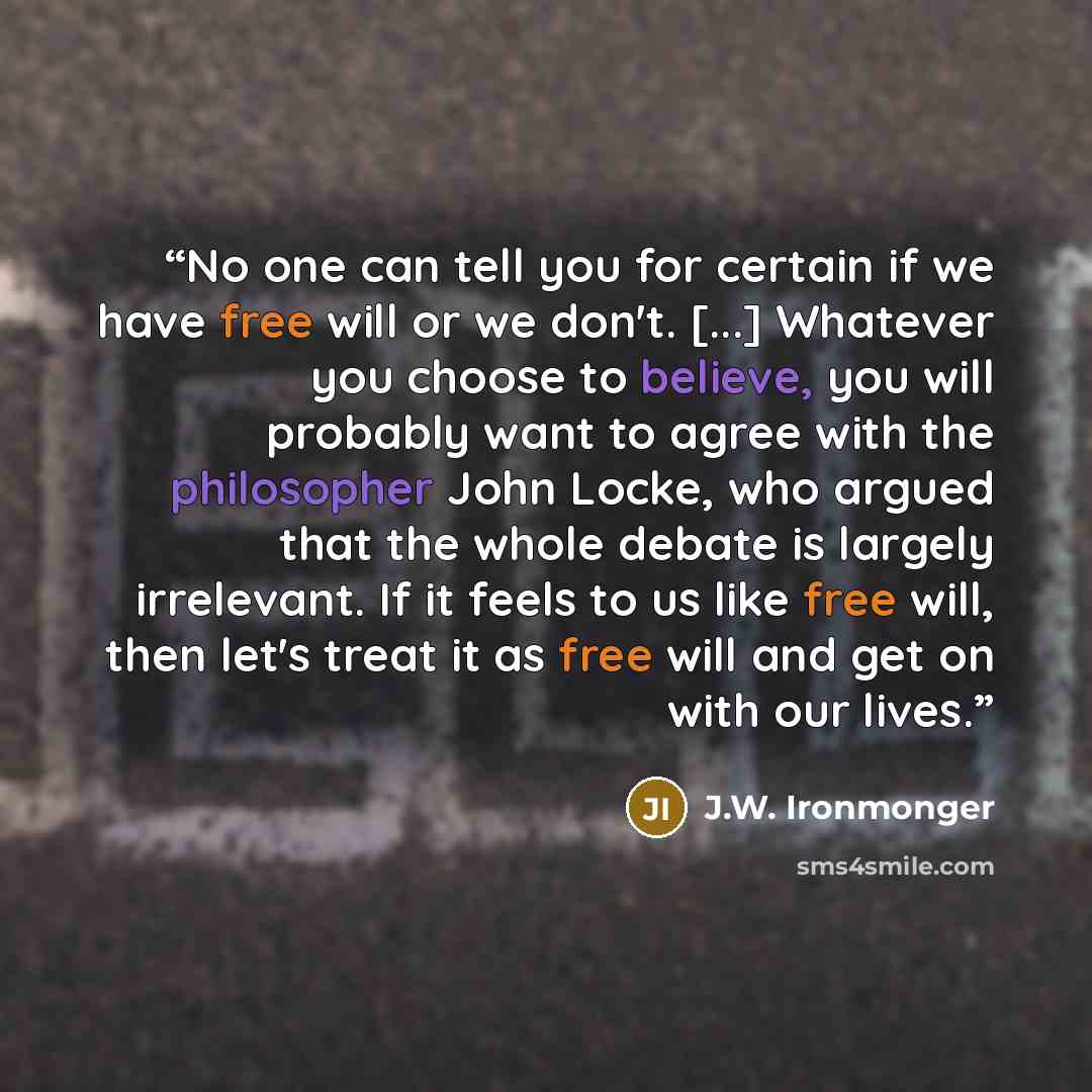“No one can tell you for certain if we have free will or we don't. [...] Whatever you choose to believe, you will probably want to agree with the philosopher John Locke, who argued that the whole debate is largely irrelevant. If it feels to us like free will, then let's treat it as free will and…” quote by J.W. Ironmonger