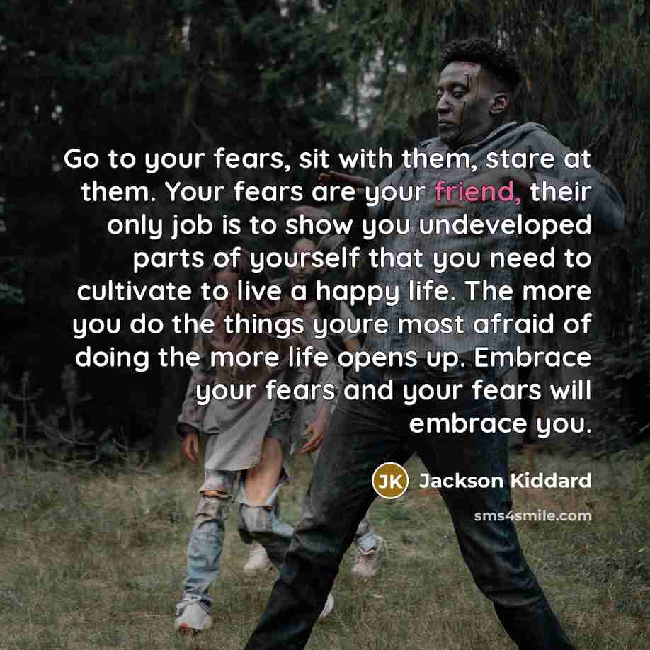 “Go to your fears, sit with them, stare at them. Your fears are your friend, their only job is to show you undeveloped parts of yourself that you need to cultivate to live a happy life. The more you do the things youre most afraid of doing the more life opens up. Embrace your fears and your fears…” quote by Jackson Kiddard
