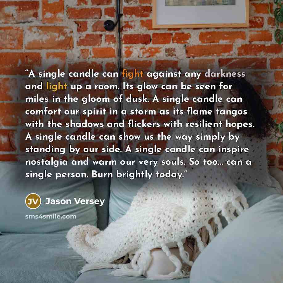 “A single candle can fight against any darkness and light up a room. Its glow can be seen for miles in the gloom of dusk. A single candle can comfort our spirit in a storm as its flame tangos with the shadows and flickers with resilient hopes. A single candle can show us the way simply by standing…” quote by Jason Versey
