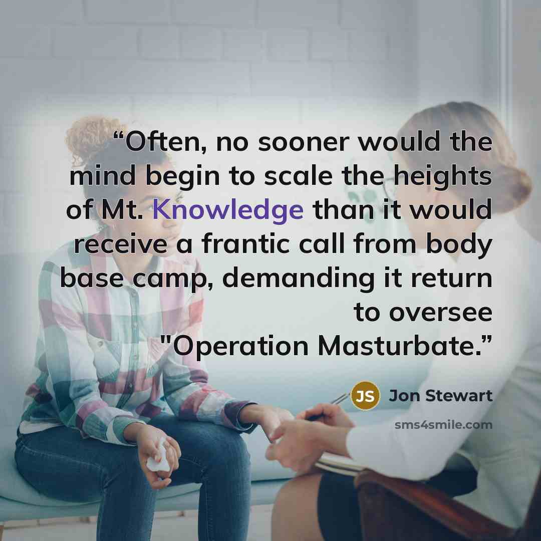 “Often, no sooner would the mind begin to scale the heights of Mt. Knowledge than it would receive a frantic call from body base camp, demanding it return to oversee "Operation Masturbate.” quote by Jon Stewart