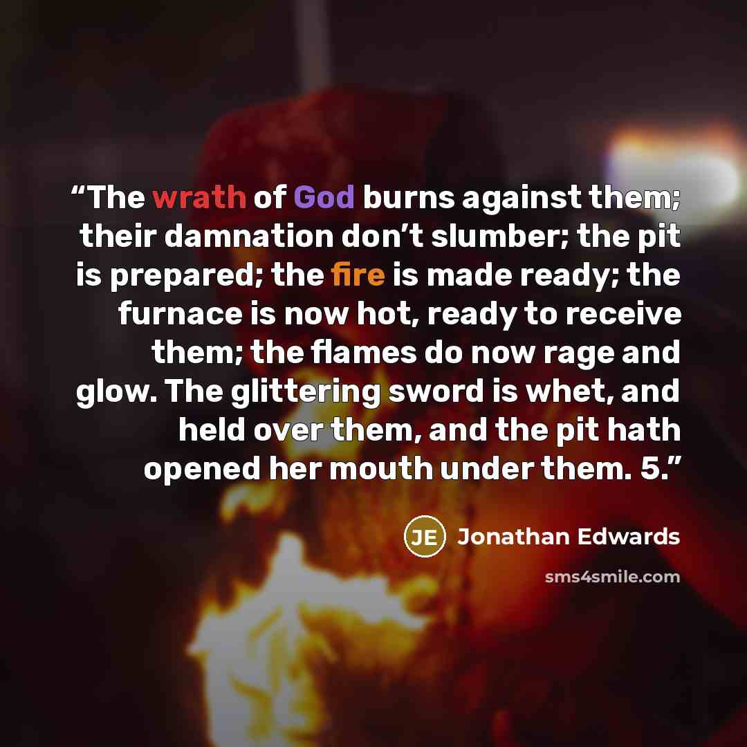 “The wrath of God burns against them; their damnation don’t slumber; the pit is prepared; the fire is made ready; the furnace is now hot, ready to receive them; the flames do now rage and glow. The glittering sword is whet, and held over them, and the pit hath opened her mouth under them. 5.” quote by Jonathan Edwards