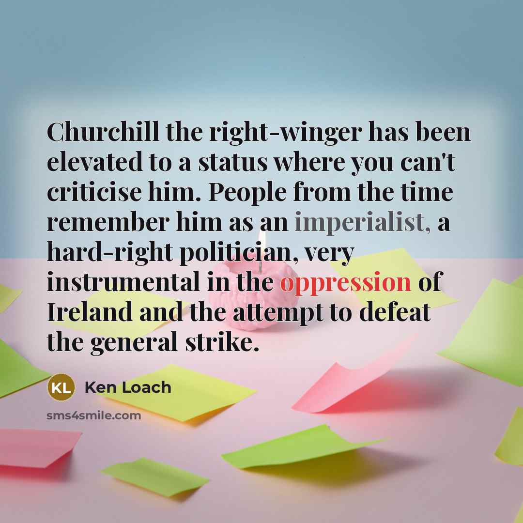 “Churchill the right-winger has been elevated to a status where you can't criticise him. People from the time remember him as an imperialist, a hard-right politician, very instrumental in the oppression of Ireland and the attempt to defeat the general strike.” quote by Ken Loach